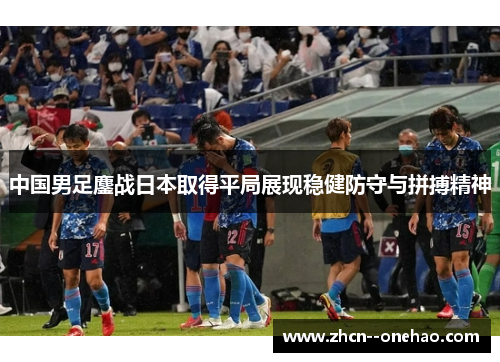 中国男足鏖战日本取得平局展现稳健防守与拼搏精神