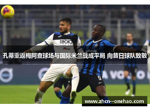 孔蒂重返梅阿查球场与国际米兰战成平局 向昔日球队致敬