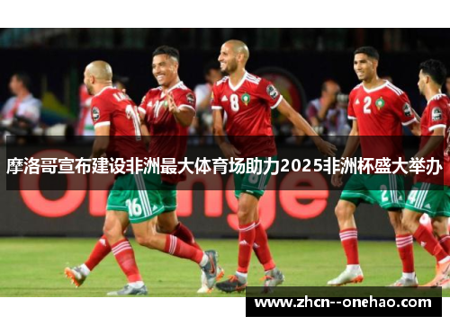 摩洛哥宣布建设非洲最大体育场助力2025非洲杯盛大举办